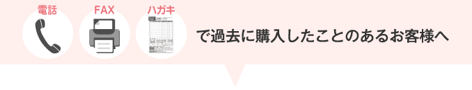 電話・FAX・ハガキで過去に購入したことのあるお客様へ